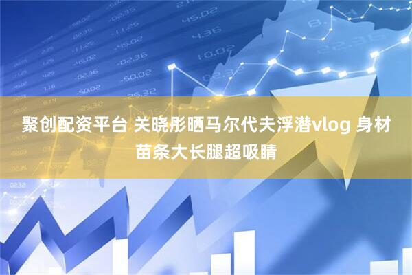 聚创配资平台 关晓彤晒马尔代夫浮潜vlog 身材苗条大长腿超吸睛