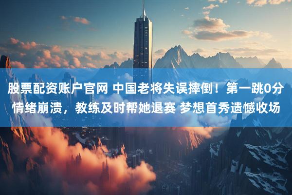 股票配资账户官网 中国老将失误摔倒！第一跳0分情绪崩溃，教练及时帮她退赛 梦想首秀遗憾收场