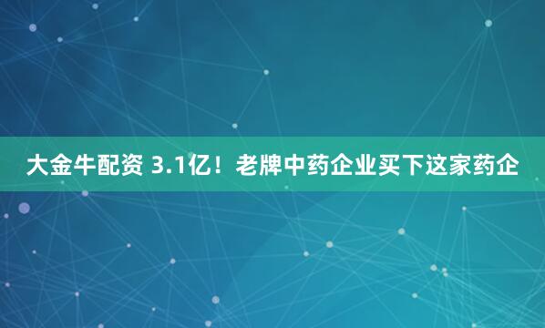 大金牛配资 3.1亿！老牌中药企业买下这家药企