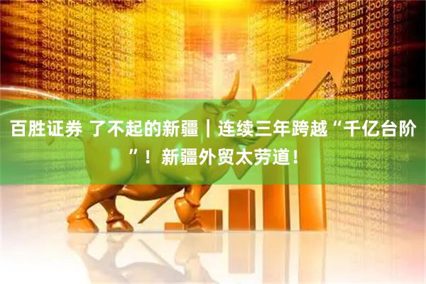 百胜证券 了不起的新疆｜连续三年跨越“千亿台阶”！新疆外贸太劳道！