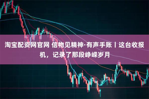 淘宝配资网官网 信物见精神·有声手账丨这台收报机，记录了那段峥嵘岁月