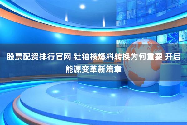 股票配资排行官网 钍铀核燃料转换为何重要 开启能源变革新篇章