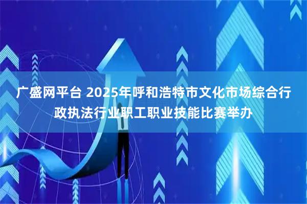 广盛网平台 2025年呼和浩特市文化市场综合行政执法行业职工职业技能比赛举办
