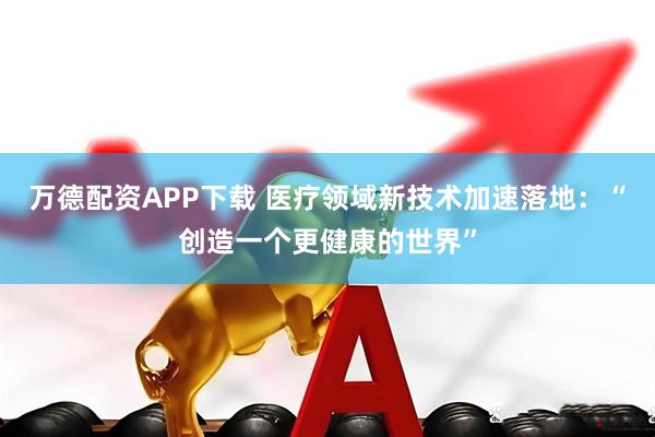 万德配资APP下载 医疗领域新技术加速落地：“创造一个更健康的世界”