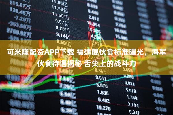 可米隆配资APP下载 福建舰伙食标准曝光，海军伙食待遇揭秘 舌尖上的战斗力