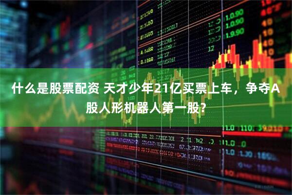 什么是股票配资 天才少年21亿买票上车，争夺A股人形机器人第一股？