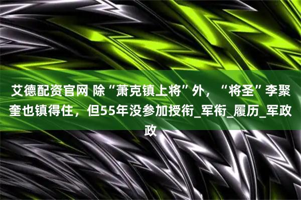 艾德配资官网 除“萧克镇上将”外，“将圣”李聚奎也镇得住，但55年没参加授衔_军衔_履历_军政