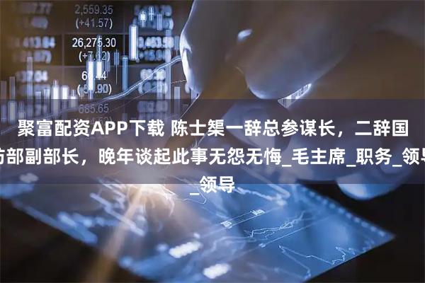 聚富配资APP下载 陈士榘一辞总参谋长，二辞国防部副部长，晚年谈起此事无怨无悔_毛主席_职务_领导