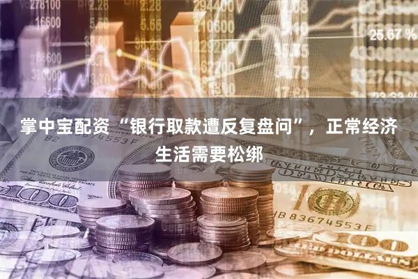 掌中宝配资 “银行取款遭反复盘问”，正常经济生活需要松绑