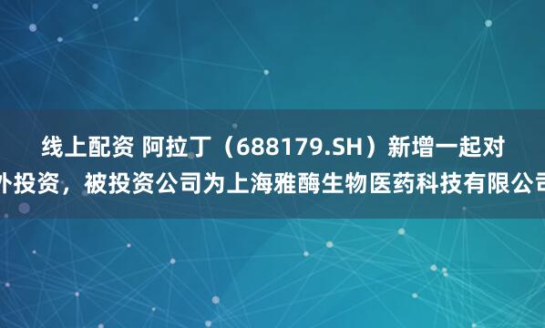 线上配资 阿拉丁（688179.SH）新增一起对外投资，被投资公司为上海雅酶生物医药科技有限公司