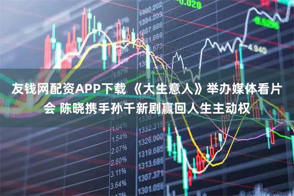 友钱网配资APP下载 《大生意人》举办媒体看片会 陈晓携手孙千新剧赢回人生主动权