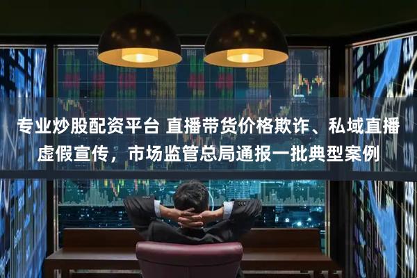 专业炒股配资平台 直播带货价格欺诈、私域直播虚假宣传，市场监管总局通报一批典型案例