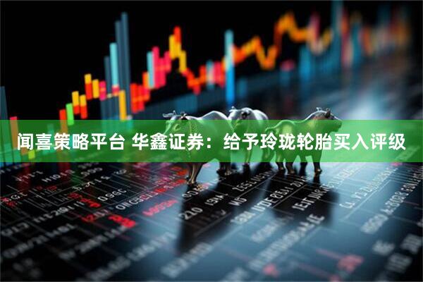 闻喜策略平台 华鑫证券：给予玲珑轮胎买入评级