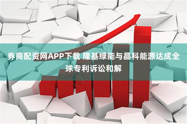 券商配资网APP下载 隆基绿能与晶科能源达成全球专利诉讼和解