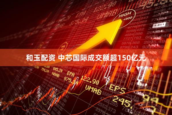 和玉配资 中芯国际成交额超150亿元