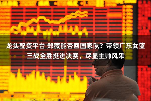 龙头配资平台 郑薇能否回国家队？带领广东女篮三战全胜挺进决赛，尽显主帅风采