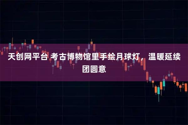 天创网平台 考古博物馆里手绘月球灯，温暖延续团圆意