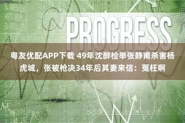 粤友优配APP下载 49年沈醉检举张静甫杀害杨虎城，张被枪决34年后其妻来信：冤枉啊