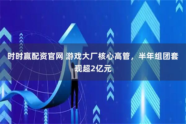 时时赢配资官网 游戏大厂核心高管，半年组团套现超2亿元