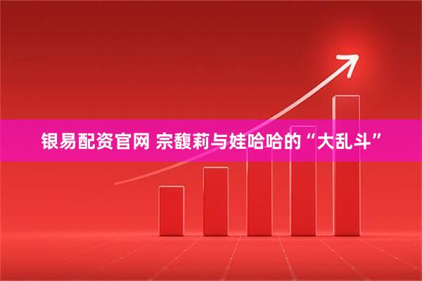 银易配资官网 宗馥莉与娃哈哈的“大乱斗”