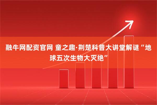 融牛网配资官网 童之趣·荆楚科普大讲堂解谜“地球五次生物大灭绝”