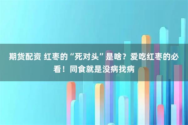 期货配资 红枣的“死对头”是啥？爱吃红枣的必看！同食就是没病找病