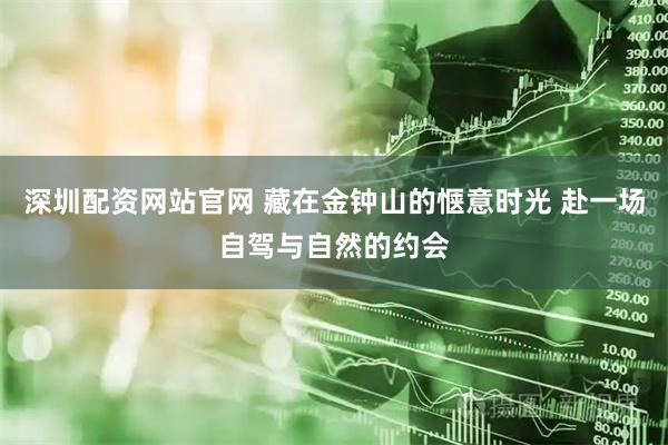 深圳配资网站官网 藏在金钟山的惬意时光 赴一场自驾与自然的约会