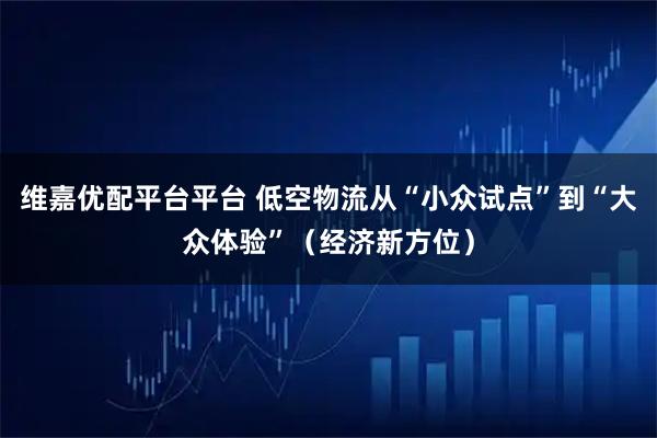 维嘉优配平台平台 低空物流从“小众试点”到“大众体验”（经济新方位）