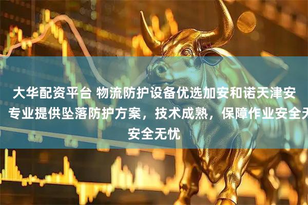 大华配资平台 物流防护设备优选加安和诺天津安防，专业提供坠落防护方案，技术成熟，保障作业安全无忧