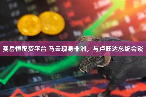 赛岳恒配资平台 马云现身非洲，与卢旺达总统会谈