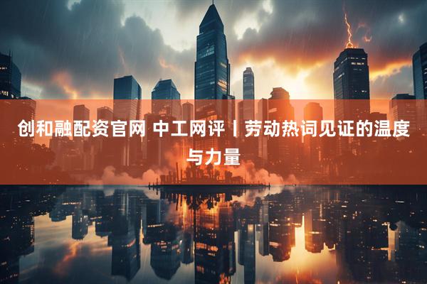 创和融配资官网 中工网评丨劳动热词见证的温度与力量