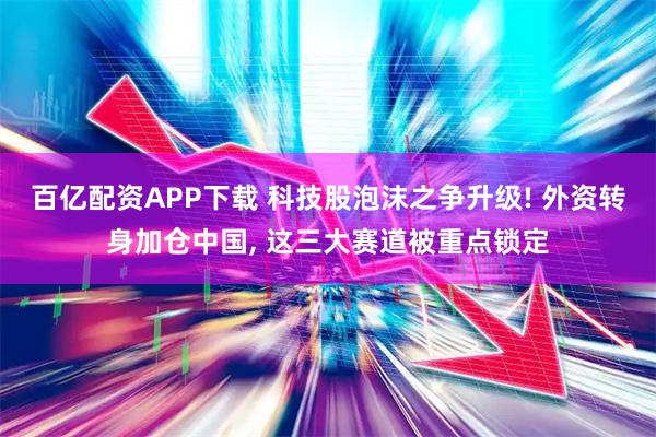 百亿配资APP下载 科技股泡沫之争升级! 外资转身加仓中国, 这三大赛道被重点锁定