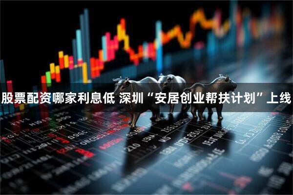 股票配资哪家利息低 深圳“安居创业帮扶计划”上线
