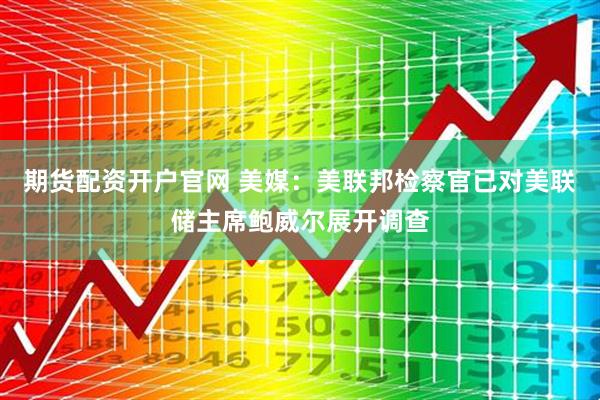 期货配资开户官网 美媒：美联邦检察官已对美联储主席鲍威尔展开调查