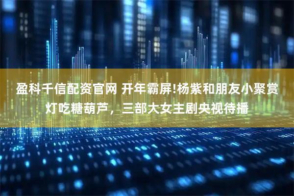 盈科千信配资官网 开年霸屏!杨紫和朋友小聚赏灯吃糖葫芦，三部大女主剧央视待播