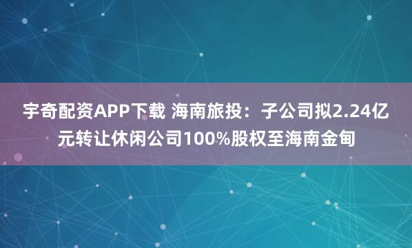 宇奇配资APP下载 海南旅投：子公司拟2.24亿元转让休闲公司100%股权至海南金甸