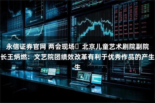 永信证券官网 两会现场⎜北京儿童艺术剧院副院长王炳燃：文艺院团绩效改革有利于优秀作品的产生