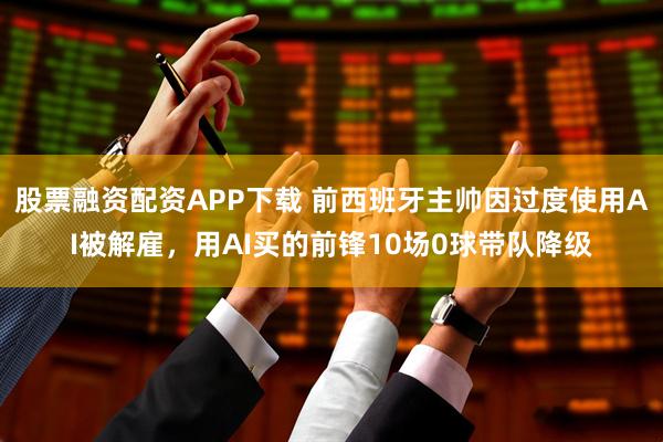 股票融资配资APP下载 前西班牙主帅因过度使用AI被解雇，用AI买的前锋10场0球带队降级