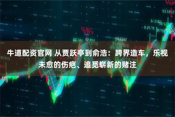 牛道配资官网 从贾跃亭到俞浩：跨界造车，乐视未愈的伤疤、追觅崭新的赌注