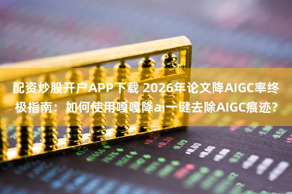 配资炒股开户APP下载 2026年论文降AIGC率终极指南：如何使用嘎嘎降ai一键去除AIGC痕迹？