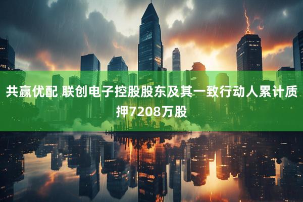 共赢优配 联创电子控股股东及其一致行动人累计质押7208万股