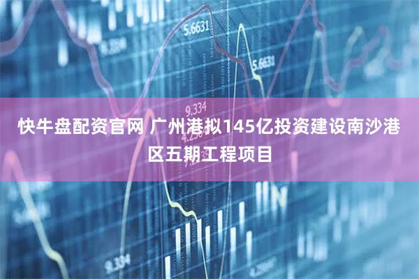 快牛盘配资官网 广州港拟145亿投资建设南沙港区五期工程项目
