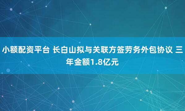小额配资平台 长白山拟与关联方签劳务外包协议 三年金额1.8亿元