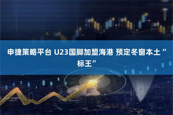 申捷策略平台 U23国脚加盟海港 预定冬窗本土“标王”
