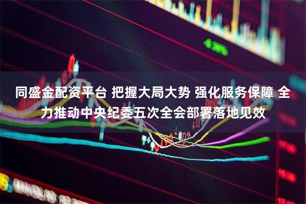 同盛金配资平台 把握大局大势 强化服务保障 全力推动中央纪委五次全会部署落地见效