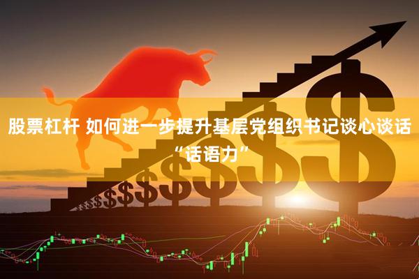 股票杠杆 如何进一步提升基层党组织书记谈心谈话“话语力”