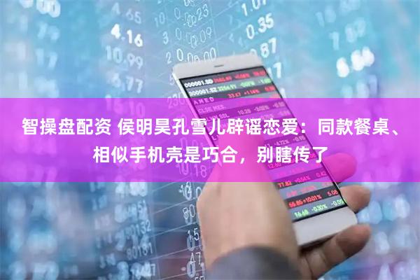 智操盘配资 侯明昊孔雪儿辟谣恋爱：同款餐桌、相似手机壳是巧合，别瞎传了