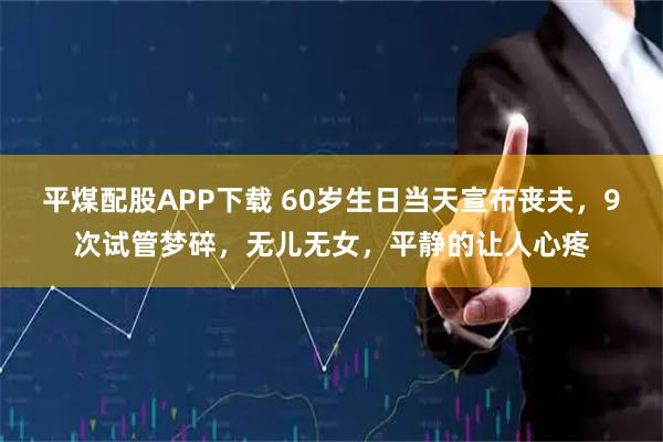 平煤配股APP下载 60岁生日当天宣布丧夫，9次试管梦碎，无儿无女，平静的让人心疼