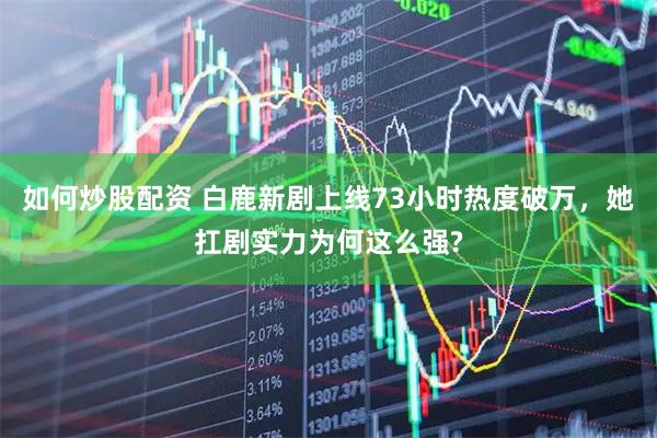 如何炒股配资 白鹿新剧上线73小时热度破万，她扛剧实力为何这么强?