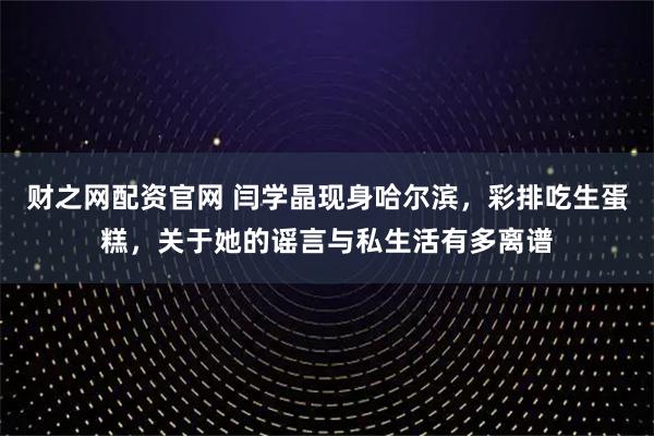 财之网配资官网 闫学晶现身哈尔滨，彩排吃生蛋糕，关于她的谣言与私生活有多离谱
